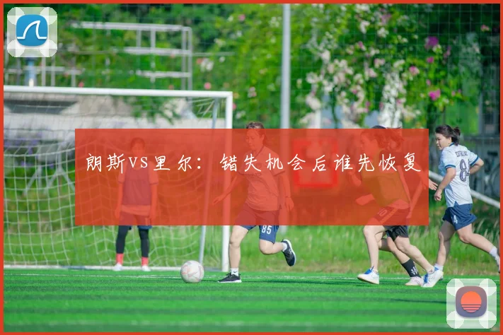 朗斯vs里尔：错失机会后谁先恢复