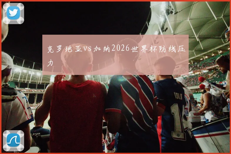 克罗地亚vs加纳2026世界杯防线压力