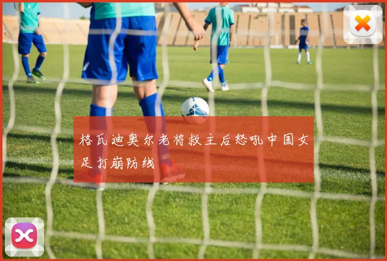 格瓦迪奥尔老将救主后怒吼中国女足打崩防线