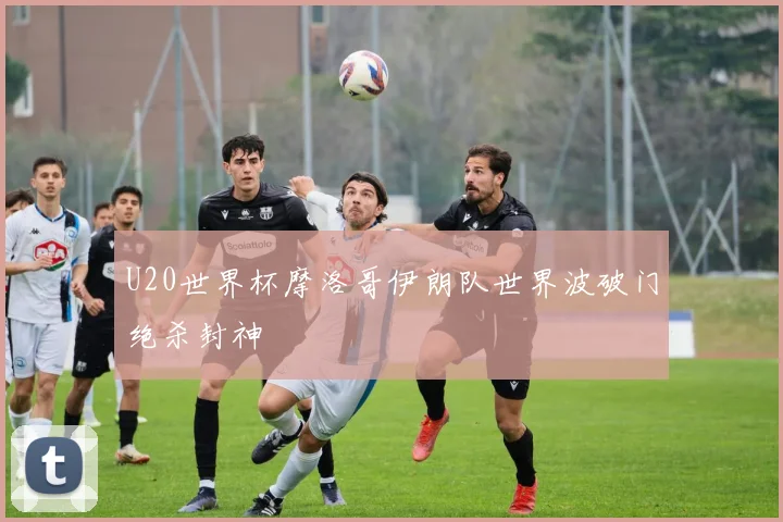 U20世界杯摩洛哥伊朗队世界波破门绝杀封神