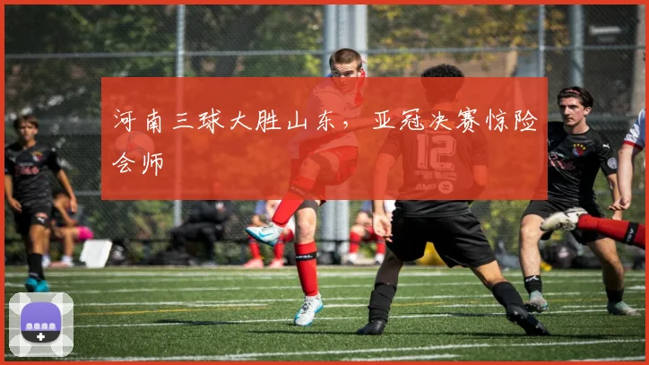 河南三球大胜山东，亚冠决赛惊险会师